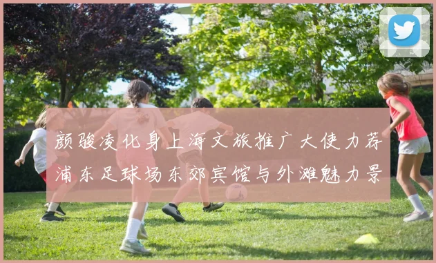 颜骏凌化身上海文旅推广大使力荐浦东足球场东郊宾馆与外滩魅力景点