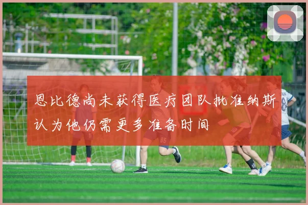 恩比德尚未获得医疗团队批准纳斯认为他仍需更多准备时间