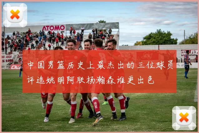 中国男篮历史上最杰出的三位球员评选姚明阿联杨瀚森谁更出色