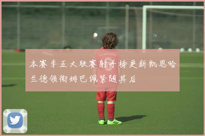 本赛季五大联赛射手榜更新凯恩哈兰德领衔姆巴佩紧随其后