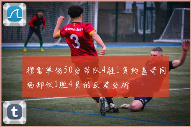 穆雷单场50分带队4胜1负约基奇同场却仅1胜4负的反差分析