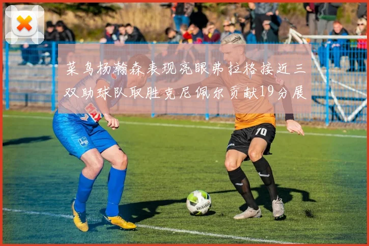菜鸟杨瀚森表现亮眼弗拉格接近三双助球队取胜克尼佩尔贡献19分展现实力