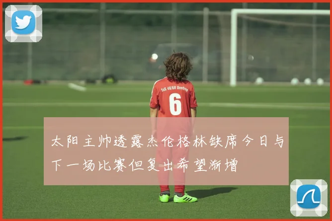 太阳主帅透露杰伦格林缺席今日与下一场比赛但复出希望渐增