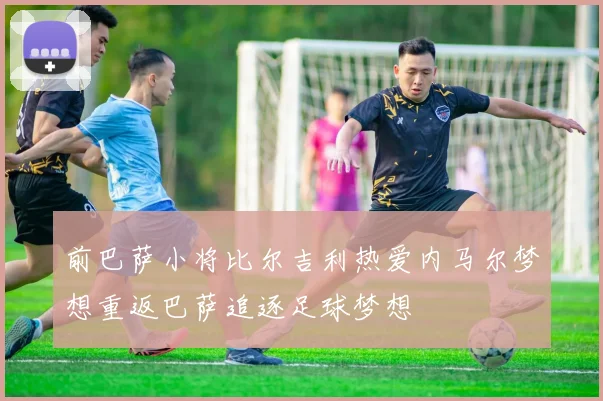 前巴萨小将比尔吉利热爱内马尔梦想重返巴萨追逐足球梦想