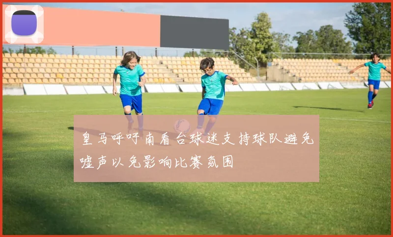 皇马呼吁南看台球迷支持球队避免嘘声以免影响比赛氛围