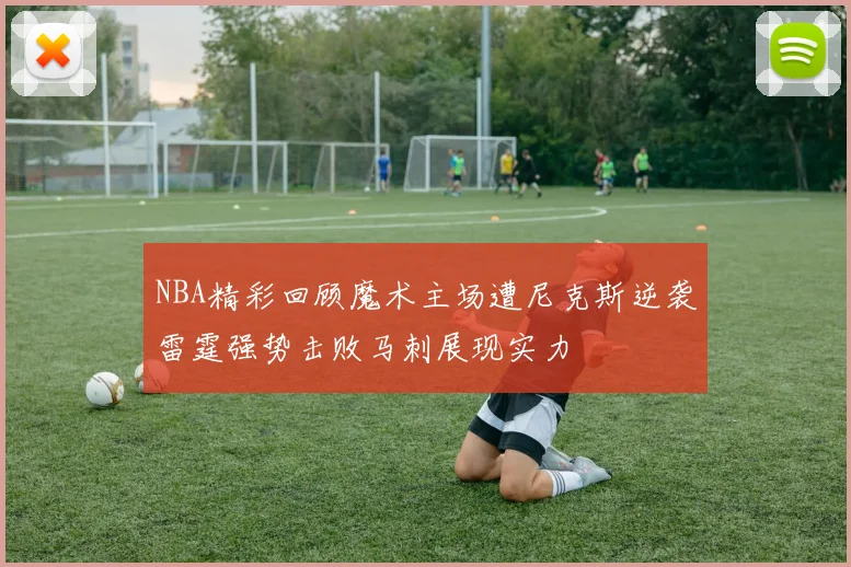 NBA精彩回顾魔术主场遭尼克斯逆袭雷霆强势击败马刺展现实力