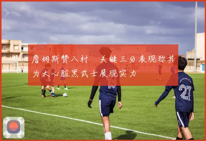 詹姆斯赞八村塁关键三分表现称其为大心脏黑武士展现实力