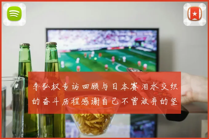 李弘权专访回顾与日本赛泪水交织的奋斗历程感谢自己不曾放弃的坚持