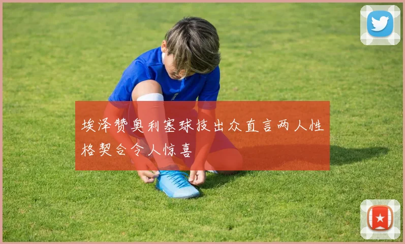 埃泽赞奥利塞球技出众直言两人性格契合令人惊喜