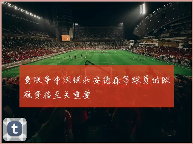 曼联争夺沃顿和安德森等球员的欧冠资格至关重要