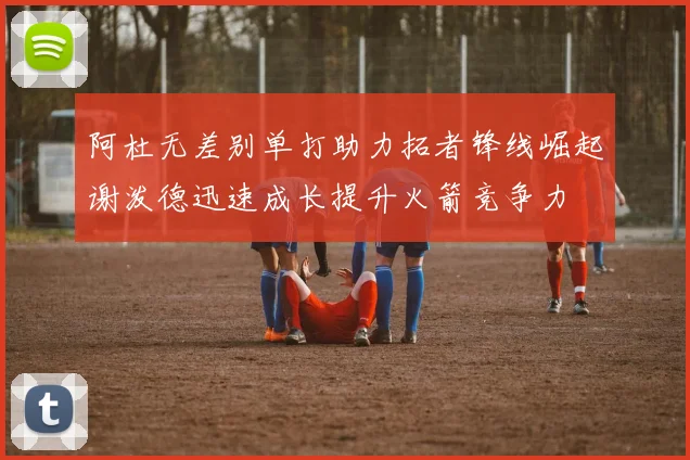 阿杜无差别单打助力拓者锋线崛起谢泼德迅速成长提升火箭竞争力