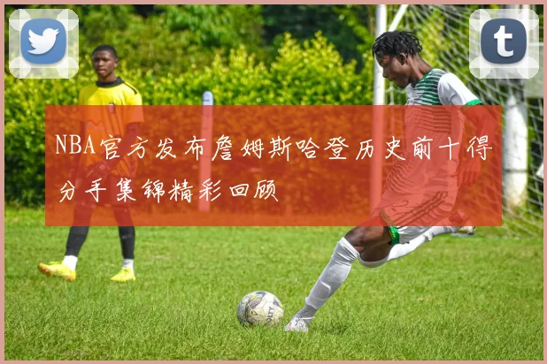 NBA官方发布詹姆斯哈登历史前十得分手集锦精彩回顾