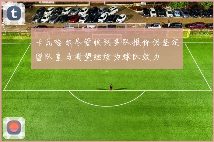 卡瓦哈尔尽管收到多队报价仍坚定留队皇马渴望继续为球队效力