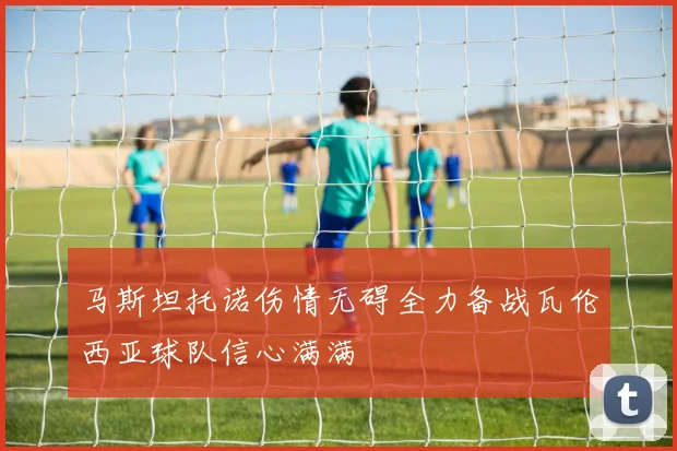 马斯坦托诺伤情无碍全力备战瓦伦西亚球队信心满满