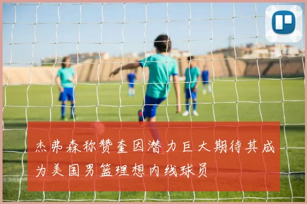 杰弗森称赞奎因潜力巨大期待其成为美国男篮理想内线球员