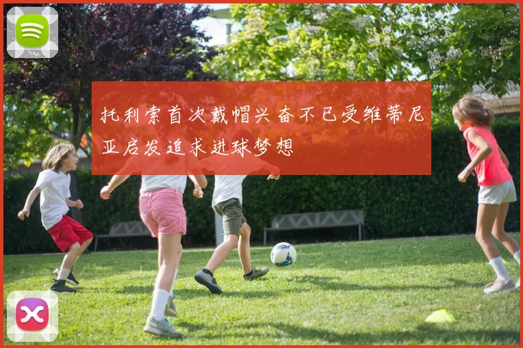 托利索首次戴帽兴奋不已受维蒂尼亚启发追求进球梦想