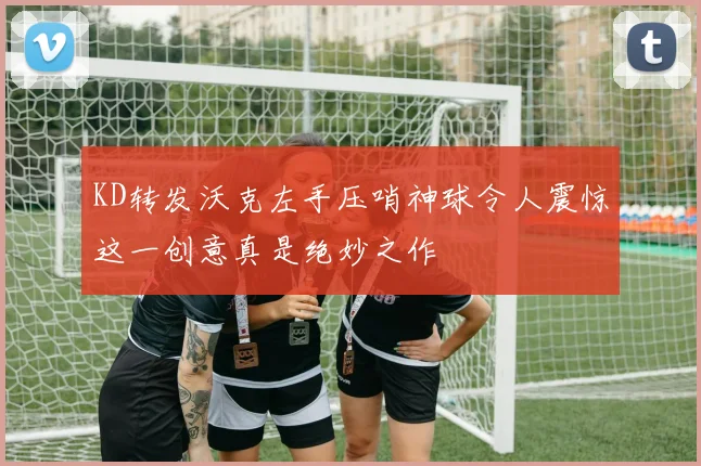 KD转发沃克左手压哨神球令人震惊这一创意真是绝妙之作