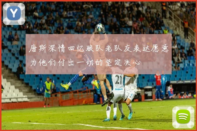 唐斯深情回忆狼队老队友表达愿意为他们付出一切的坚定决心