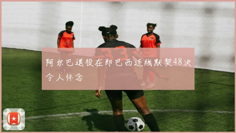 阿尔巴退役在即巴西连线默契48次令人怀念