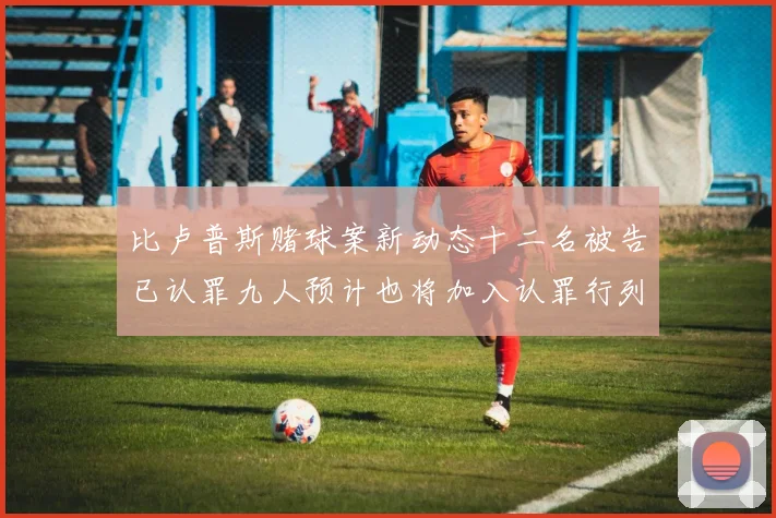 比卢普斯赌球案新动态十二名被告已认罪九人预计也将加入认罪行列