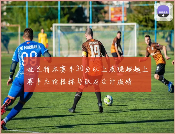 杜兰特本赛季30分以上表现超越上赛季杰伦格林与狄龙合计成绩