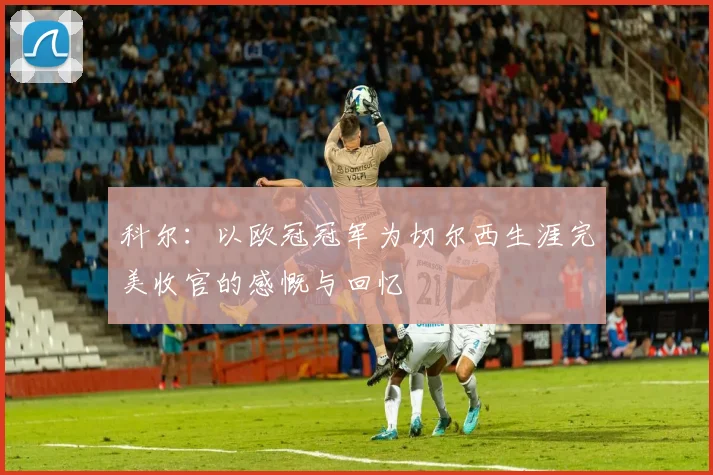 科尔：以欧冠冠军为切尔西生涯完美收官的感慨与回忆