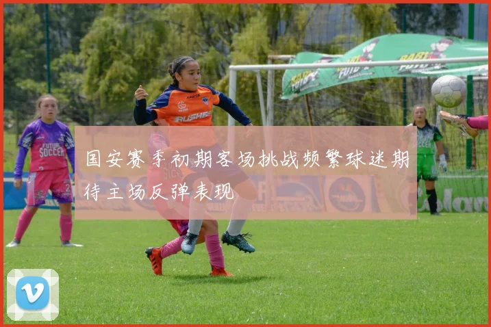 国安赛季初期客场挑战频繁球迷期待主场反弹表现