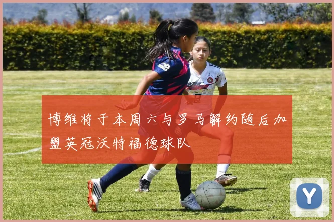 博维将于本周六与罗马解约随后加盟英冠沃特福德球队