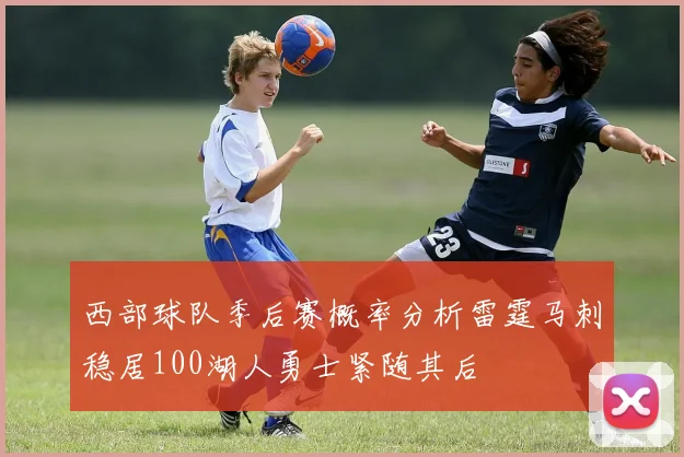 西部球队季后赛概率分析雷霆马刺稳居100湖人勇士紧随其后