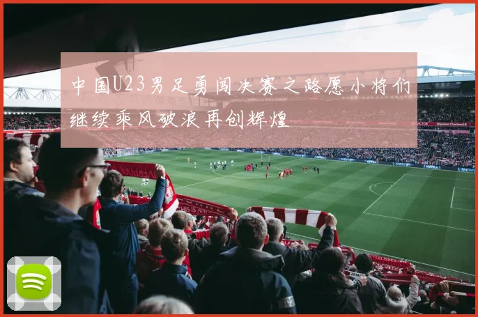 中国U23男足勇闯决赛之路愿小将们继续乘风破浪再创辉煌