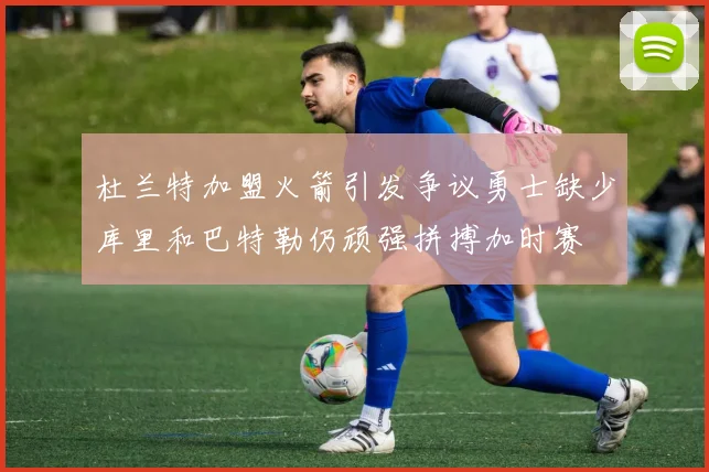 杜兰特加盟火箭引发争议勇士缺少库里和巴特勒仍顽强拼搏加时赛