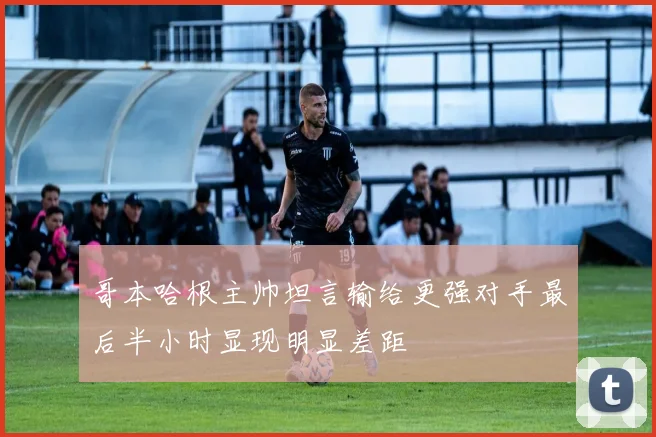 哥本哈根主帅坦言输给更强对手最后半小时显现明显差距