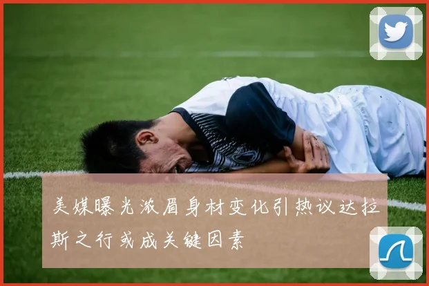 美媒曝光浓眉身材变化引热议达拉斯之行或成关键因素