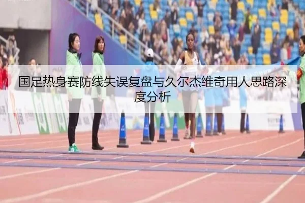 国足热身赛防线失误复盘与久尔杰维奇用人思路深度分析 | zosprt